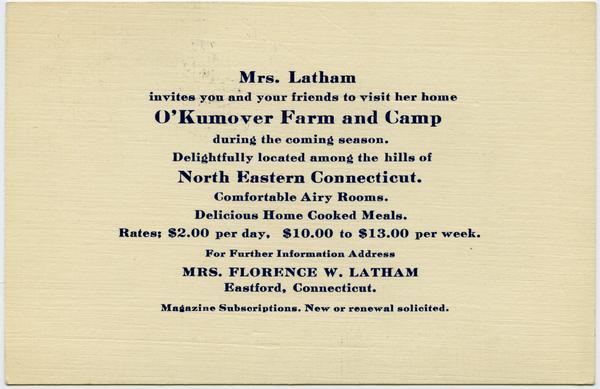 Mrs. Latham invite you and your friends to visit her home O'Kumover Farm and             Camp during the coming season: Delightfully located among the hills of North Eastern Connecticut.             Comfortable airy rooms. Delicious home cooked meals. Rate $2.00 per day. $10.00 to             13.00 per week: , ca. 1933